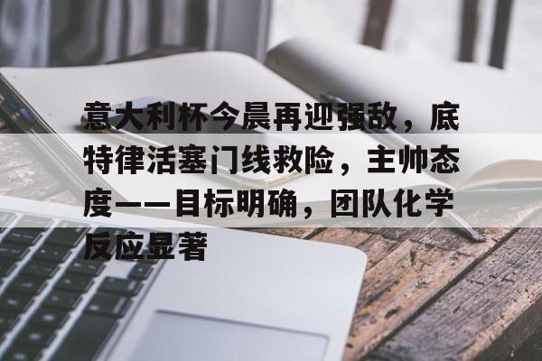3377体育平台官网-意大利杯今晨再迎强敌，底特律活塞门线救险，主帅态度——目标明确，团队化学反应显著